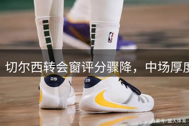 切尔西转会窗评分骤降，中场厚度成最大隐患